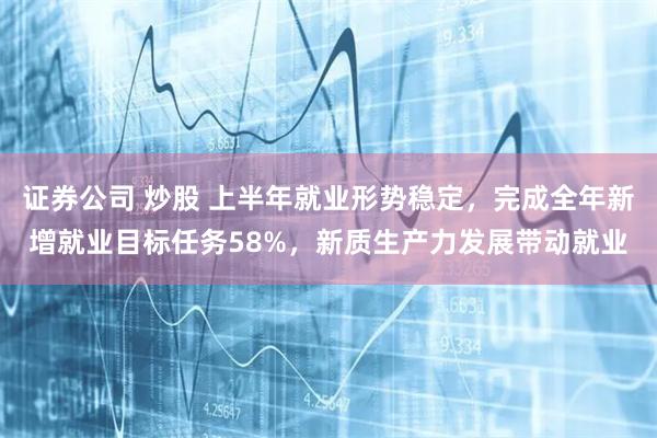 证券公司 炒股 上半年就业形势稳定，完成全年新增就业目标任务58%，新质生产力发展带动就业