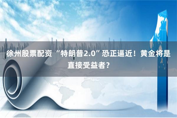 徐州股票配资 “特朗普2.0”恐正逼近！黄金将是直接受益者？