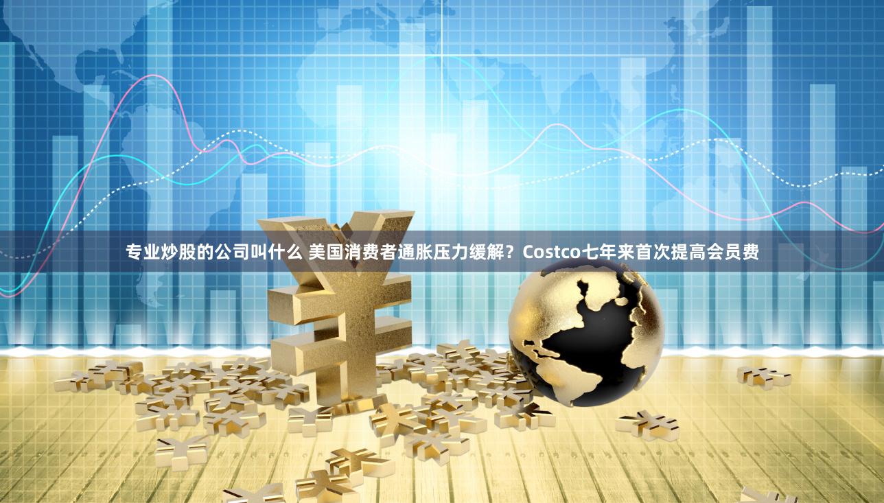 专业炒股的公司叫什么 美国消费者通胀压力缓解？Costco七年来首次提高会员费