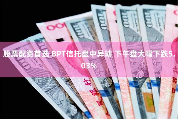 股票配资首选 BPT信托盘中异动 下午盘大幅下跌5.03%