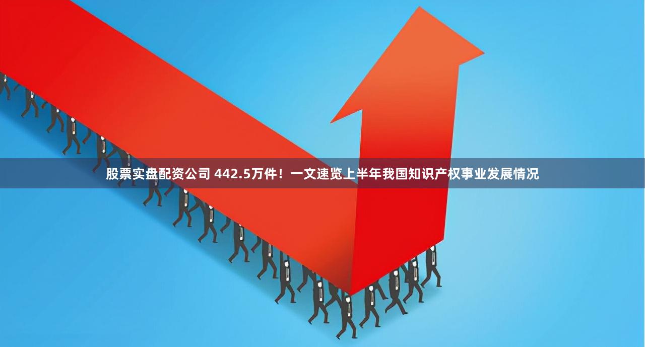 股票实盘配资公司 442.5万件！一文速览上半年我国知识产权事业发展情况