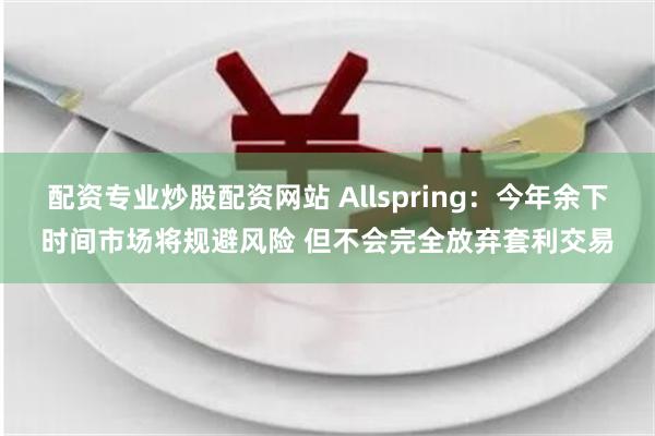 配资专业炒股配资网站 Allspring：今年余下时间市场将规避风险 但不会完全放弃套利交易