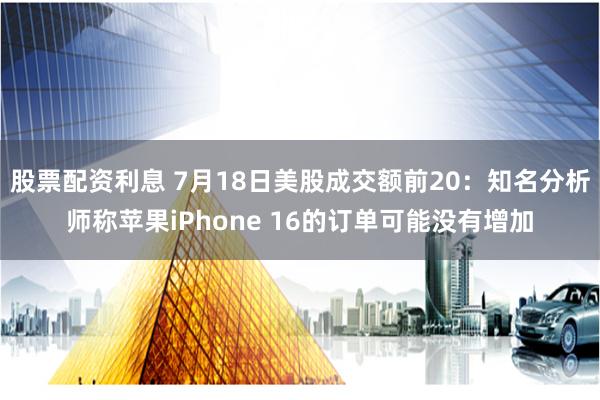 股票配资利息 7月18日美股成交额前20：知名分析师称苹果iPhone 16的订单可能没有增加