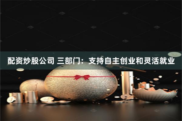 配资炒股公司 三部门：支持自主创业和灵活就业