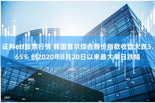 证券etf股票行情 韩国首尔综合股价指数收盘大跌3.65% 创2020年8月20日以来最大单日跌幅