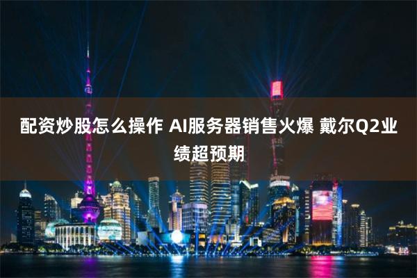 配资炒股怎么操作 AI服务器销售火爆 戴尔Q2业绩超预期