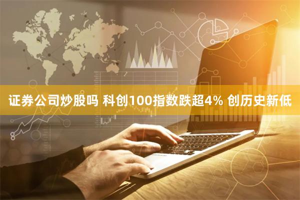 证券公司炒股吗 科创100指数跌超4% 创历史新低