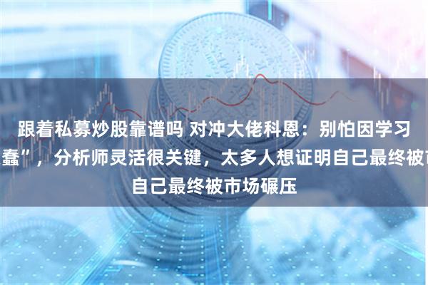 跟着私募炒股靠谱吗 对冲大佬科恩：别怕因学习“显得愚蠢”，分析师灵活很关键，太多人想证明自己最终被市场碾压