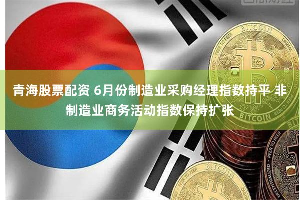 青海股票配资 6月份制造业采购经理指数持平 非制造业商务活动指数保持扩张