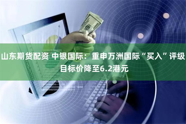 山东期货配资 中银国际：重申万洲国际“买入”评级 目标价降至6.2港元
