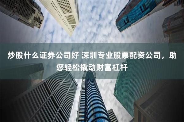 炒股什么证券公司好 深圳专业股票配资公司，助您轻松撬动财富杠杆