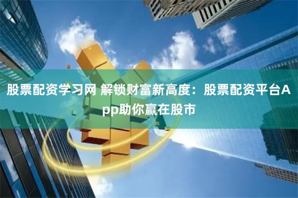 股票配资学习网 解锁财富新高度：股票配资平台App助你赢在股市