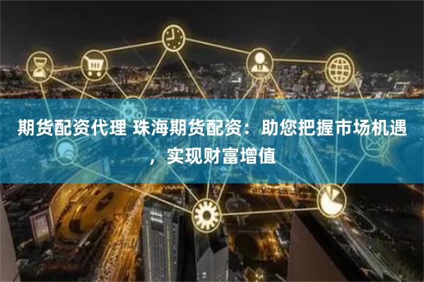 期货配资代理 珠海期货配资：助您把握市场机遇，实现财富增值
