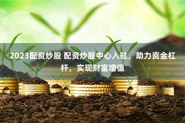 2023配资炒股 配资炒股中心入驻，助力资金杠杆，实现财富增值