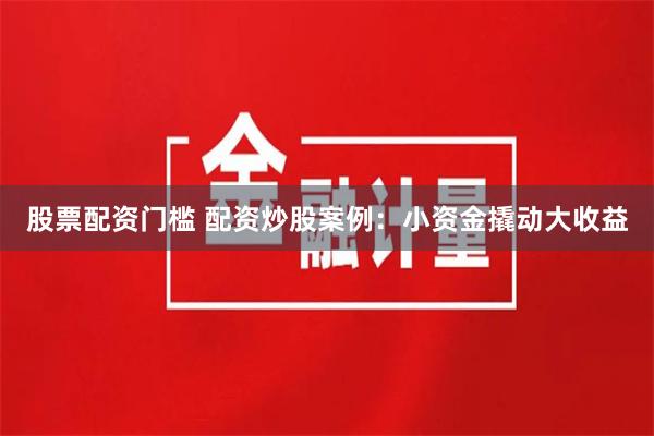 股票配资门槛 配资炒股案例：小资金撬动大收益