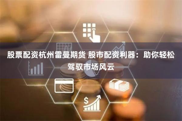 股票配资杭州雷曼期货 股市配资利器：助你轻松驾驭市场风云