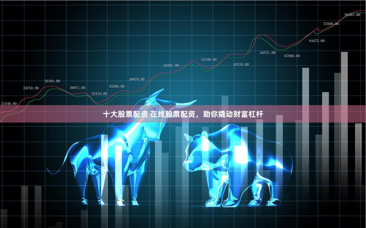 十大股票配资 在线股票配资，助你撬动财富杠杆