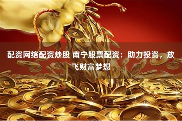 配资网络配资炒股 南宁股票配资：助力投资，放飞财富梦想