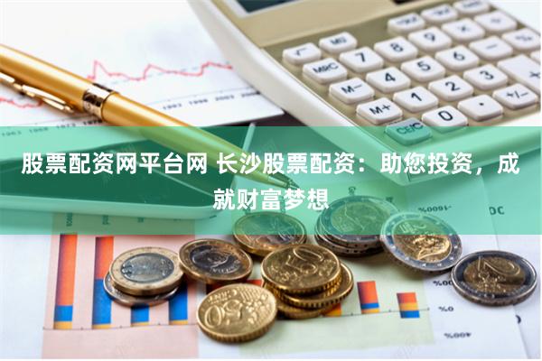 股票配资网平台网 长沙股票配资：助您投资，成就财富梦想