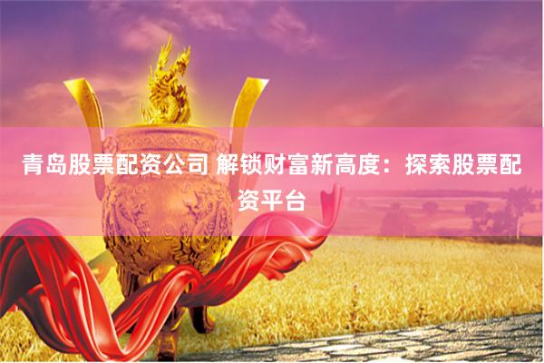青岛股票配资公司 解锁财富新高度：探索股票配资平台