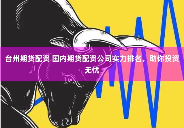 台州期货配资 国内期货配资公司实力排名，助你投资无忧