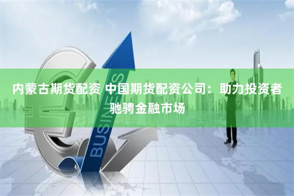 内蒙古期货配资 中国期货配资公司：助力投资者驰骋金融市场