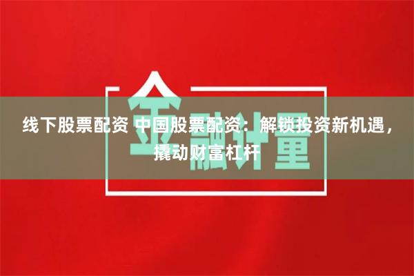 线下股票配资 中国股票配资：解锁投资新机遇，撬动财富杠杆