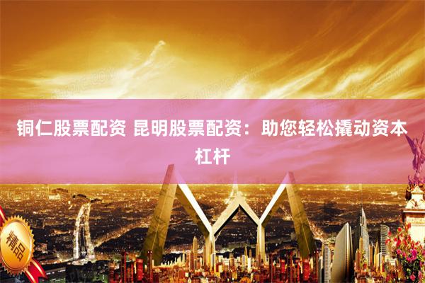 铜仁股票配资 昆明股票配资：助您轻松撬动资本杠杆