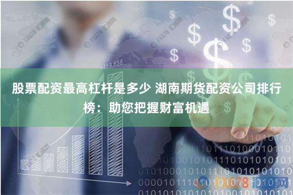 股票配资最高杠杆是多少 湖南期货配资公司排行榜：助您把握财富机遇