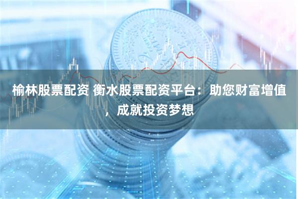 榆林股票配资 衡水股票配资平台：助您财富增值，成就投资梦想