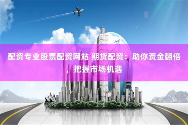 配资专业股票配资网站 期货配资：助你资金翻倍，把握市场机遇
