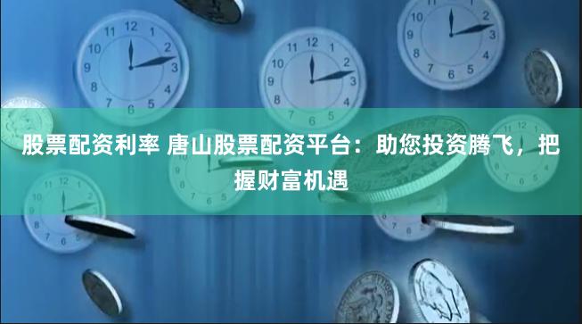 股票配资利率 唐山股票配资平台：助您投资腾飞，把握财富机遇