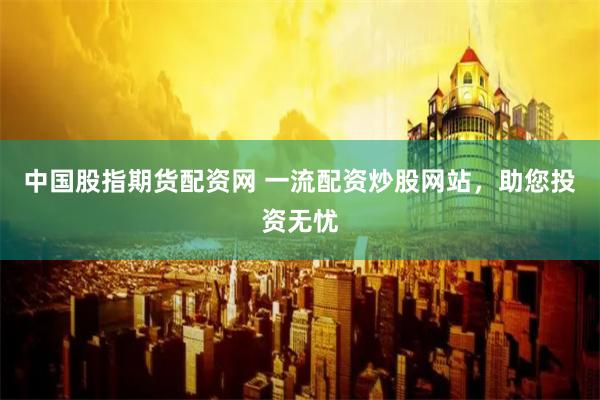中国股指期货配资网 一流配资炒股网站,助您投资无忧